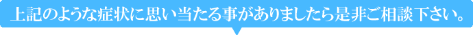 上記のような症状に思い当たる事がございましたら是非ご相談下さい。